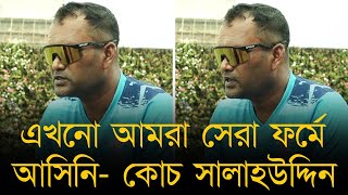 এখনো আমরা সেরা ফর্মে আসিনি বোলারদের কন্ডিশনের সাথে মানিয়ে নিতে হবে কোচ সালাহউদ্দিন। [upl. by Krystin]