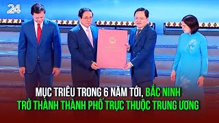 Mục triêu trong 6 năm tới Bắc Ninh trở thành Thành phố trực thuộc Trung ương  VTV24 [upl. by Ashlin]